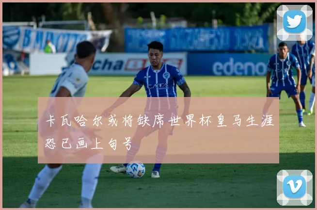 卡瓦哈尔或将缺席世界杯皇马生涯恐已画上句号