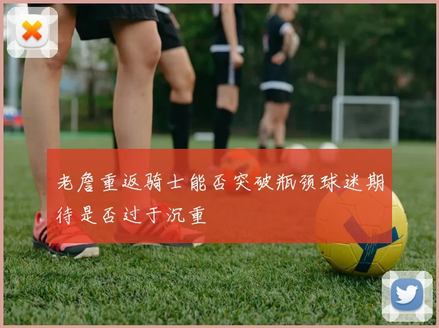 老詹重返骑士能否突破瓶颈球迷期待是否过于沉重