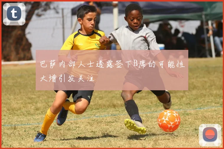 巴萨内部人士透露签下B席的可能性大增引发关注