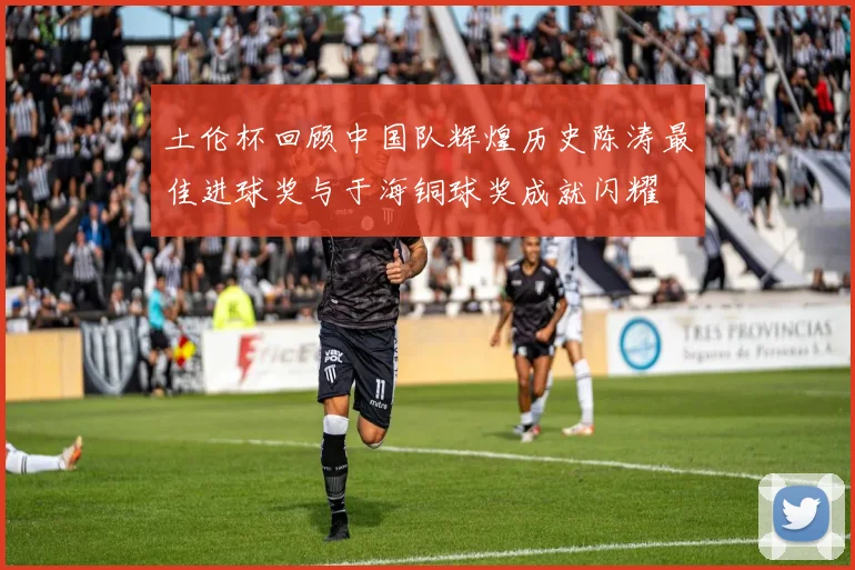 土伦杯回顾中国队辉煌历史陈涛最佳进球奖与于海铜球奖成就闪耀