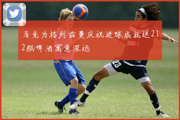 马竞为格列兹曼庆祝进球成就送212瓶啤酒寓意深远